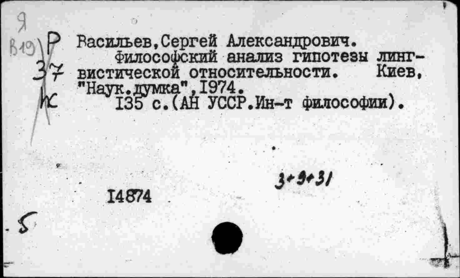 ﻿Васильев,Сергей Александрович.
Философский анализ гипотезы линт вистической относительности, Киев "Наук, думка",1974.
135с. (АН УССР.Ин-т философии).
14874